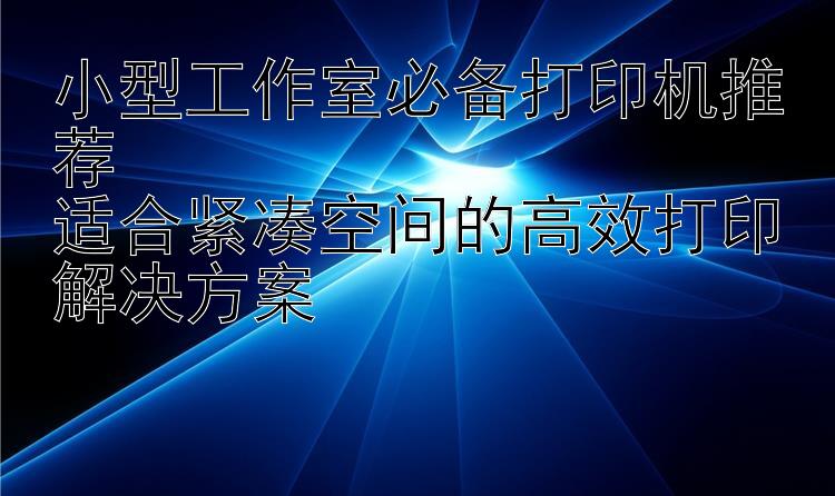 小型工作室必备打印机推荐  适合紧凑空间的高效打印解决方案