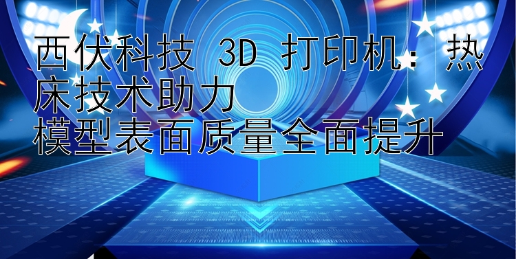 西伏科技 3D 打印机：热床技术助力  模型表面质量全面提升