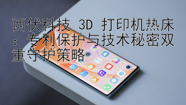 西伏科技 3D 打印机热床：专利保护与技术秘密双重守护策略