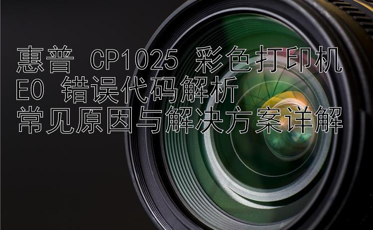 惠普 CP1025 彩色打印机 E0 错误代码解析  常见原因与解决方案详解