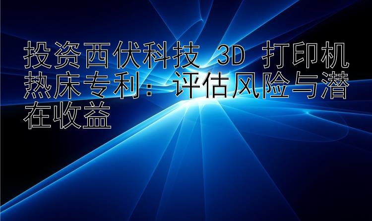 投资西伏科技 3D 打印机热床专利：评估风险与潜在收益