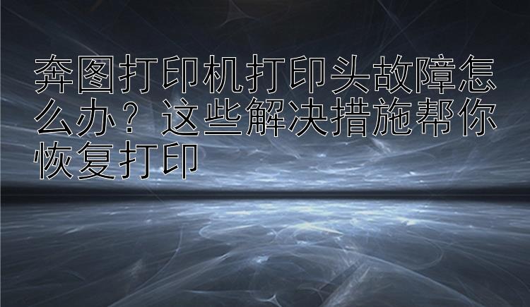 奔图打印机打印头故障怎么办？这些解决措施帮你恢复打印