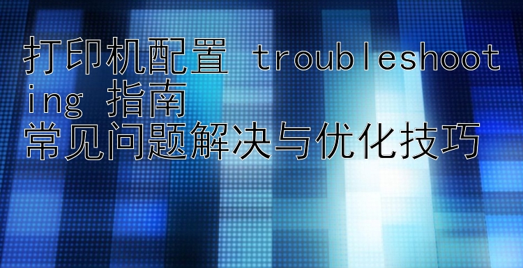 打印机配置 troubleshooting 指南  常见问题解决与优化技巧