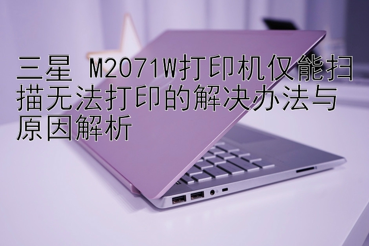 三星 M2071W打印机仅能扫描无法打印的解决办法与原因解析