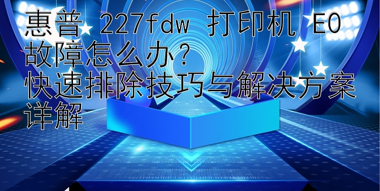 惠普 227fdw 打印机 E0 故障怎么办？  快速排除技巧与解决方案详解