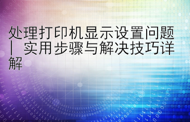 处理打印机显示设置问题 | 实用步骤与解决技巧详解