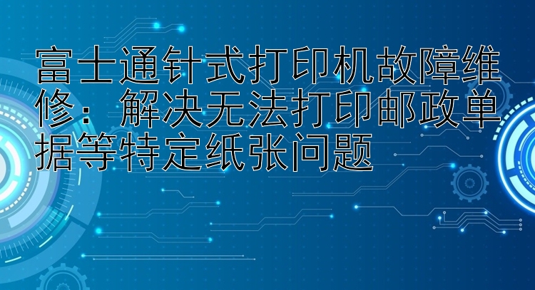 富士通针式打印机故障维修：解决无法打印邮政单据等特定纸张问题