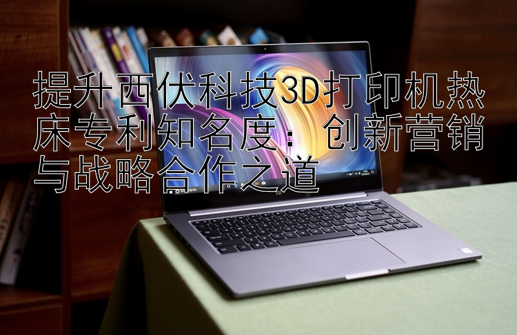 提升西伏科技3D打印机热床专利知名度：创新营销与战略合作之道