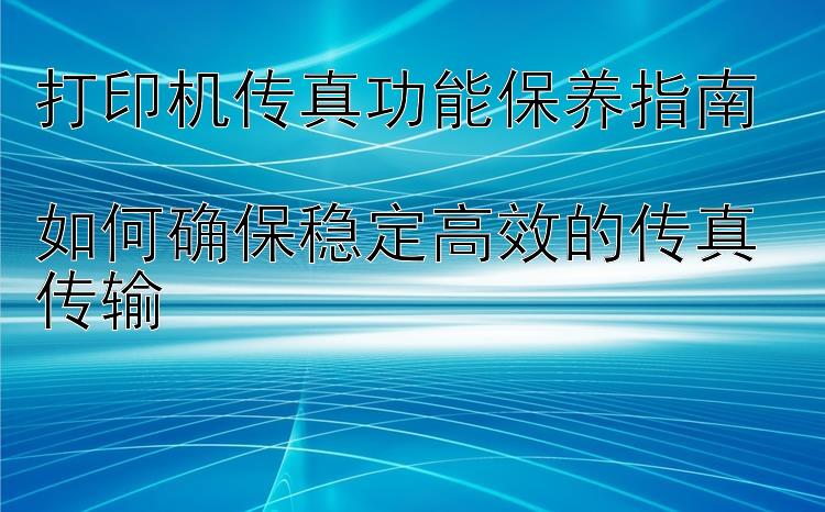 打印机传真功能保养指南  如何确保稳定高效的传真传输