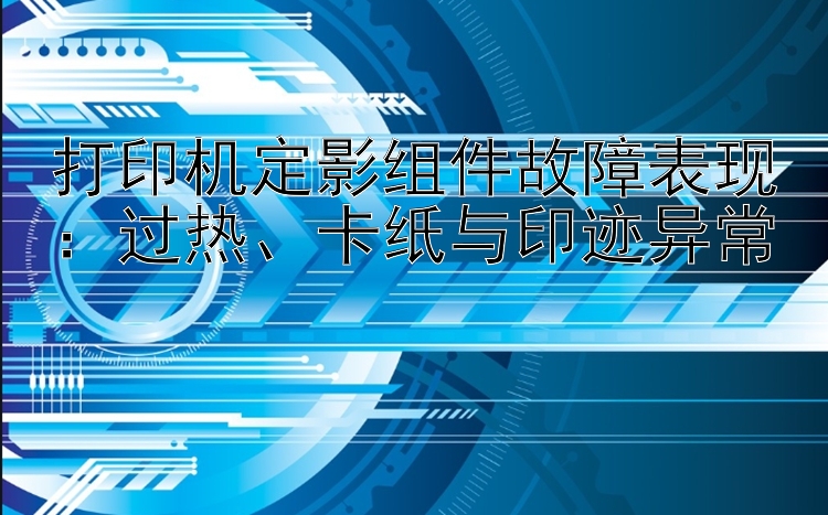 打印机定影组件故障表现：过热、卡纸与印迹异常