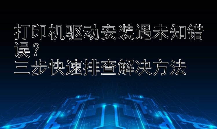 打印机驱动安装遇未知错误？  三步快速排查解决方法