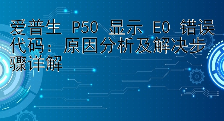 爱普生 P50 显示 E0 错误代码：原因分析及解决步骤详解