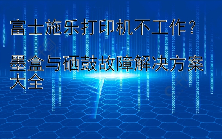 富士施乐打印机不工作？  墨盒与硒鼓故障解决方案大全