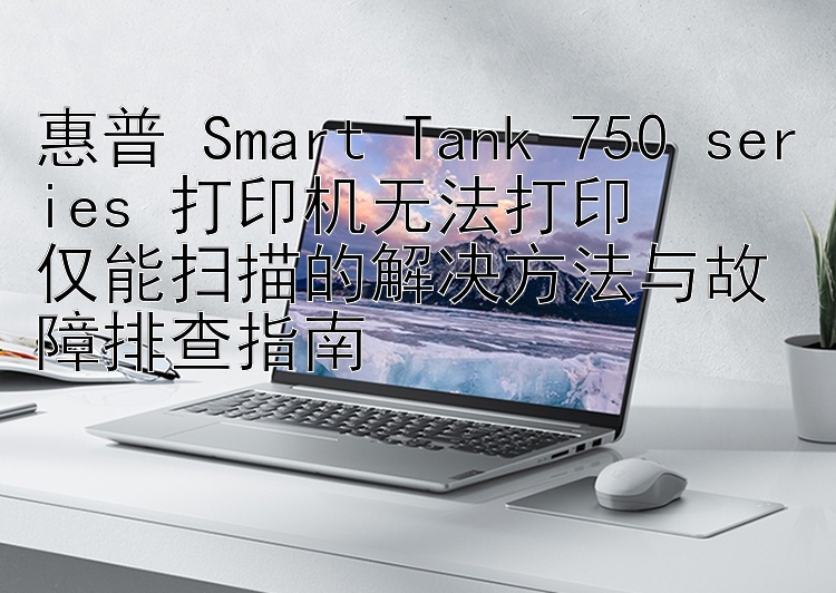 惠普 Smart Tank 750 series 打印机无法打印  仅能扫描的解决方法与故障排查指南