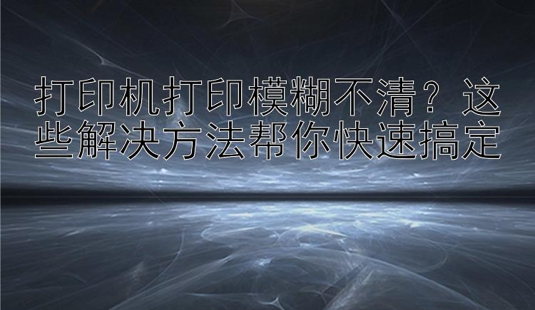 打印机打印模糊不清？这些解决方法帮你快速搞定