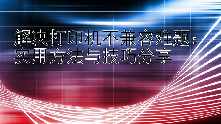 解决打印机不兼容难题：实用方法与技巧分享