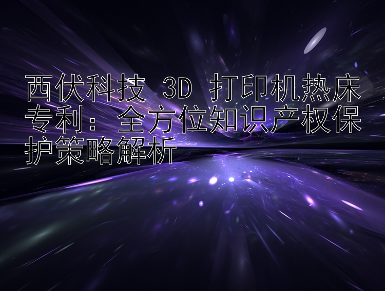 西伏科技 3D 打印机热床专利：全方位知识产权保护策略解析