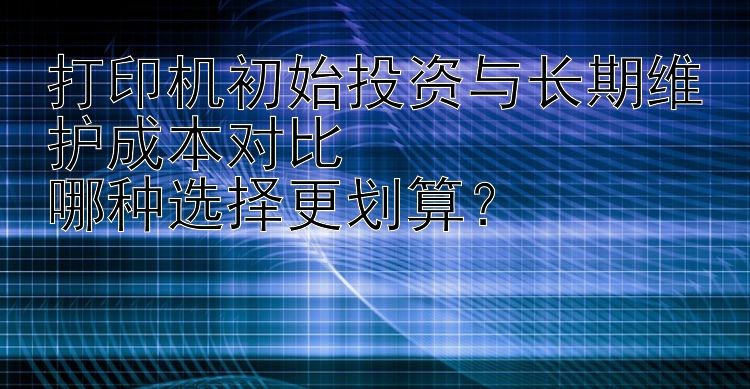 打印机初始投资与长期维护成本对比  哪种选择更划算？