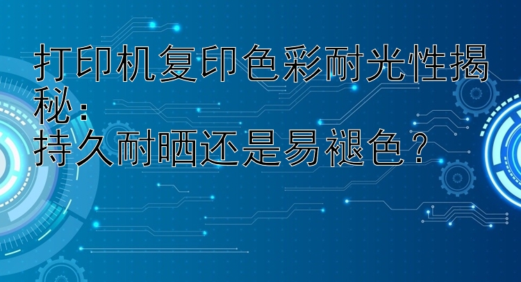 打印机复印色彩耐光性揭秘：  持久耐晒还是易褪色？