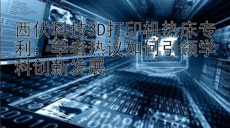 西伏科技3D打印机热床专利：学者热议如何引领学科创新发展