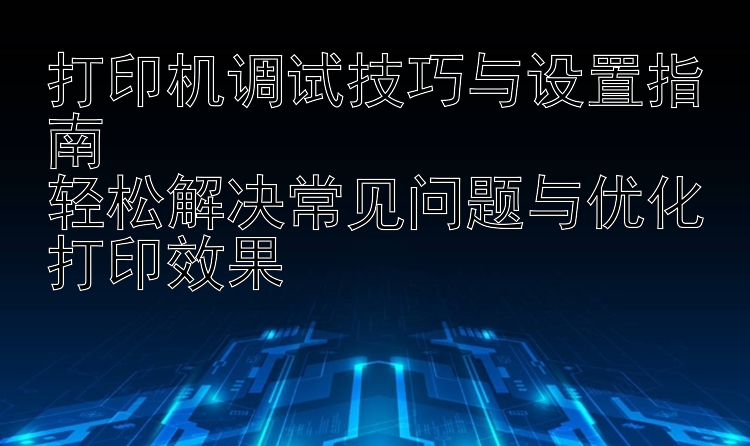 打印机调试技巧与设置指南  轻松解决常见问题与优化打印效果