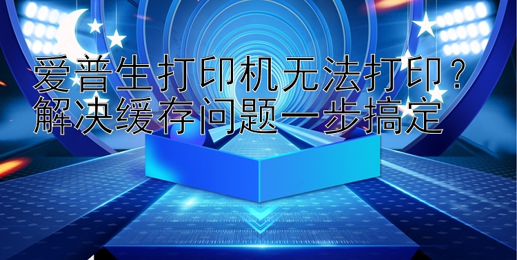 爱普生打印机无法打印？解决缓存问题一步搞定