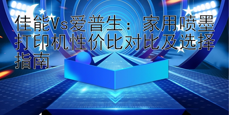 佳能Vs爱普生：家用喷墨打印机性价比对比及选择指南